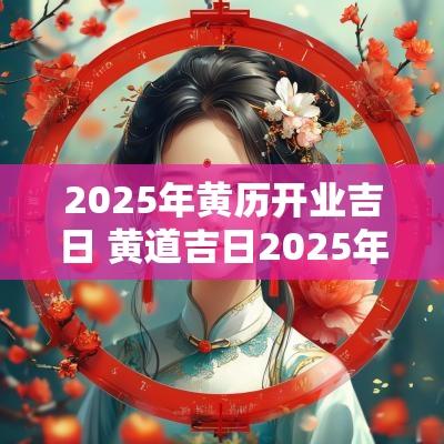 2025年黄历开业吉日 黄道吉日2025年老黄历