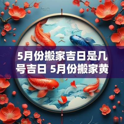 5月份搬家吉日是几号吉日 5月份搬家黄道吉日一览表2025