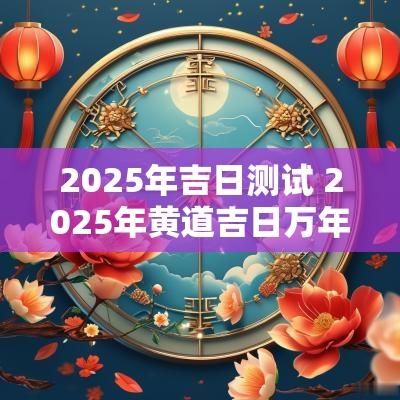 2025年吉日测试 2025年黄道吉日万年历