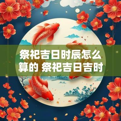 祭祀吉日时辰怎么算的 祭祀吉日吉时查询2025