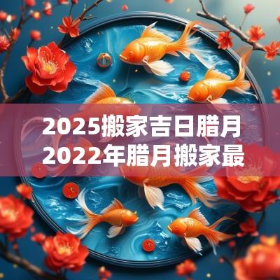 2025搬家吉日腊月 2025年腊月搬家最吉利的日子