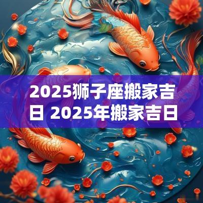 2025狮子座搬家吉日 2025年搬家吉日一览表