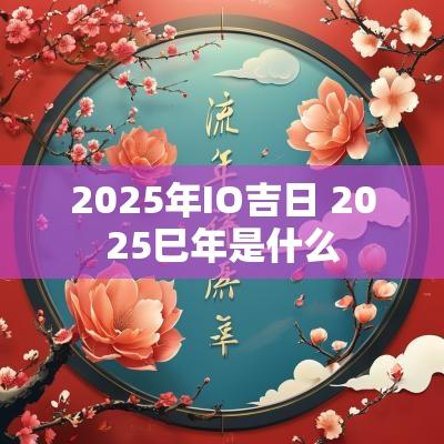 2025年IO吉日 2025巳年是什么
