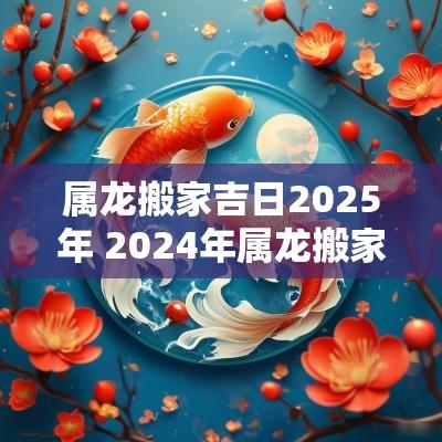 属龙搬家吉日2025年 2025年属龙搬家吉日一览表