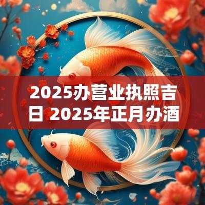 2025办营业执照吉日 2025年正月办酒吉日