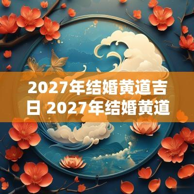 2027年结婚黄道吉日 2027年结婚黄道吉日一览表查询
