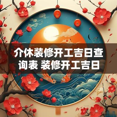 介休装修开工吉日查询表 装修开工吉日吉时查询2025