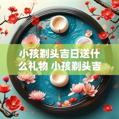 小孩剃头吉日送什么礼物 小孩剃头吉言