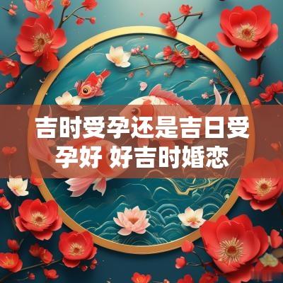 吉时受孕还是吉日受孕好 好吉时婚恋