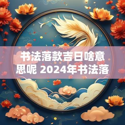 书法落款吉日啥意思呢 2025年书法落款怎么落