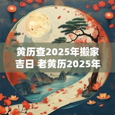 黄历查2025年搬家吉日 老黄历2025年黄道吉日搬家日