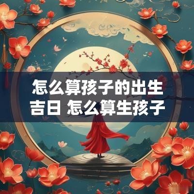 怎么算孩子的出生吉日 怎么算生孩子日期