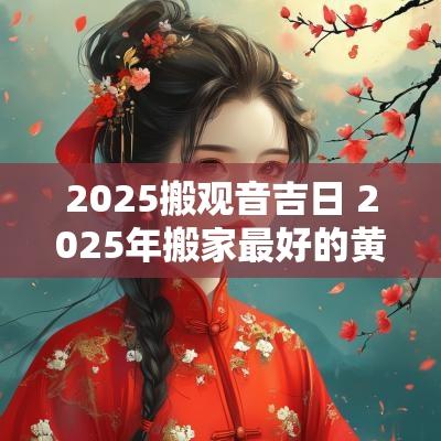 2025搬观音吉日 2025年搬家最好的黄道吉日