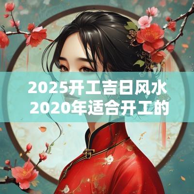 2025开工吉日风水 2025年适合开工的黄道吉日
