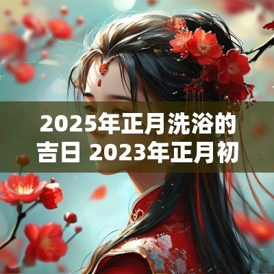 2025年正月洗浴的吉日 2025年正月初十可以洗澡吗