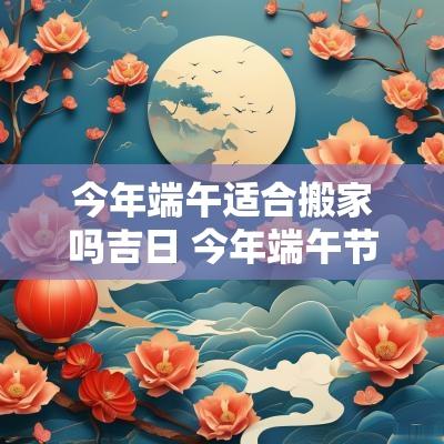 今年端午适合搬家吗吉日 今年端午节前后哪天适合搬家