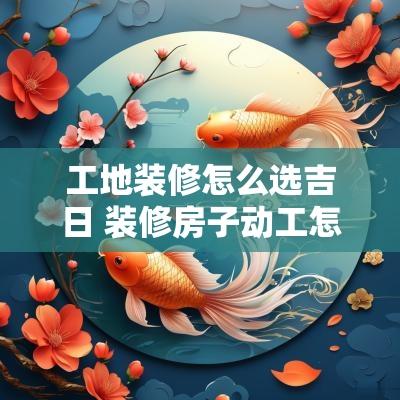 工地装修怎么选吉日 装修房子动工怎么选日子