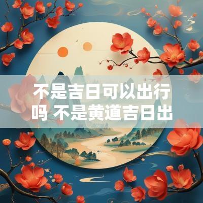 不是吉日可以出行吗 不是黄道吉日出行怎么化解
