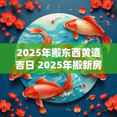 2025年搬东西黄道吉日 2025年搬新房的吉日有哪些