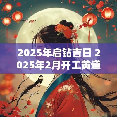2025年启钻吉日 2025年2月开工黄道吉日是哪几天