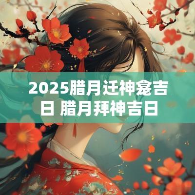 2025腊月迁神龛吉日 腊月拜神吉日