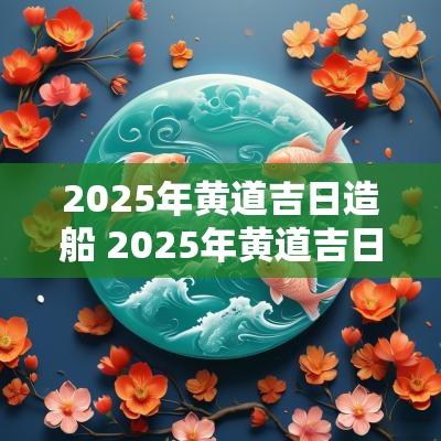 2025年黄道吉日造船 2025年黄道吉日全表