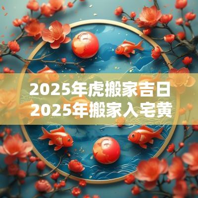2025年虎搬家吉日 2025年搬家入宅黄道吉日