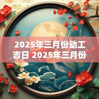 2025年三月份动工吉日 2025年三月份动工吉日有哪些