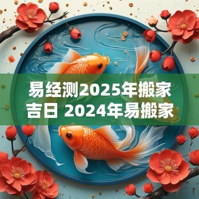 易经测2025年搬家吉日 2025年易搬家日子