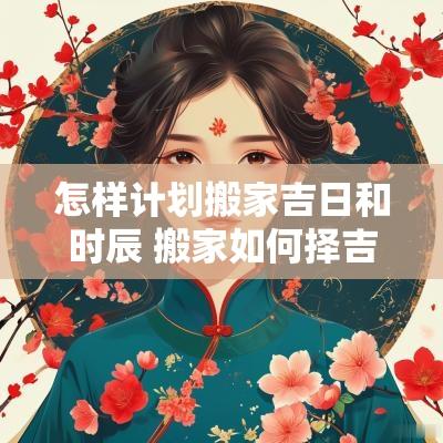 怎样计划搬家吉日和时辰 搬家如何择吉日和时辰