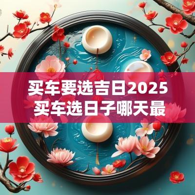 买车要选吉日2025 买车选日子哪天最好