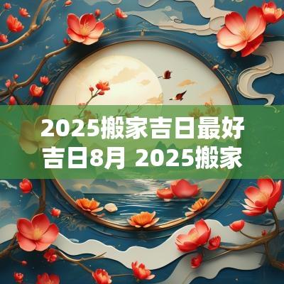 2025搬家吉日最好吉日8月 2025搬家吉日一览表