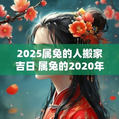 2025属兔的人搬家吉日 属兔的2025年搬家黄道吉日