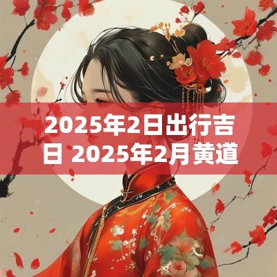 2025年2日出行吉日 2025年2月黄道吉日查询