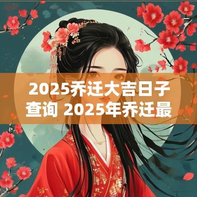 2025乔迁大吉日子查询 2025年乔迁最吉利的日子