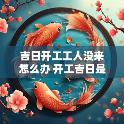 吉日开工工人没来怎么办 开工吉日是什么意思
