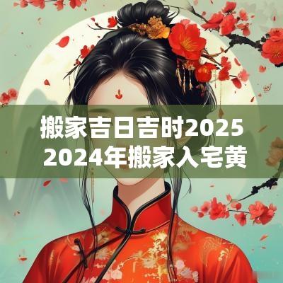 搬家吉日吉时2025 2025年搬家入宅黄道吉日吉时
