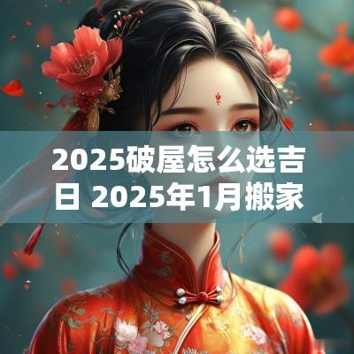 2025破屋怎么选吉日 2025年1月搬家入宅黄道吉日
