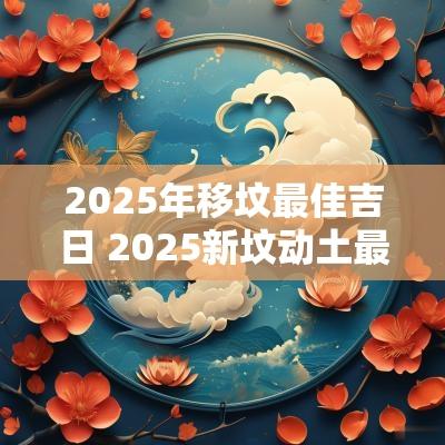 2025年移坟最佳吉日 2025新坟动土最佳时间