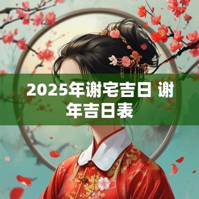 2025年谢宅吉日 谢年吉日表