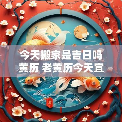 今天搬家是吉日吗黄历 老黄历今天宜搬家吗