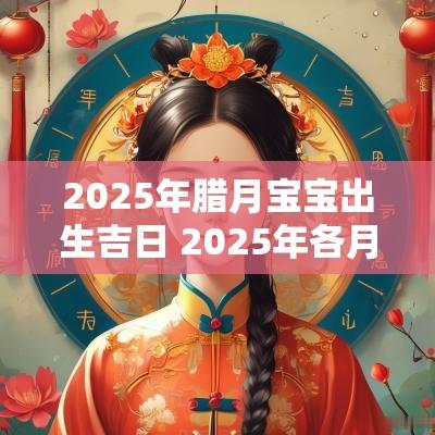 2025年腊月宝宝出生吉日 2025年各月出生宝宝的命运