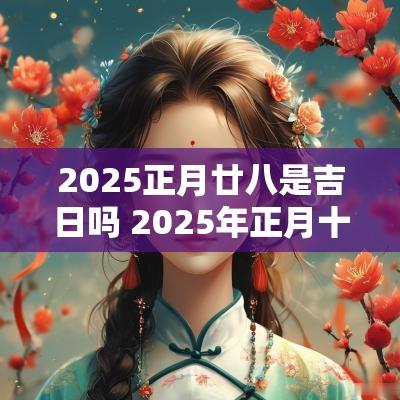 2025正月廿八是吉日吗 2025年正月十八是哪一天