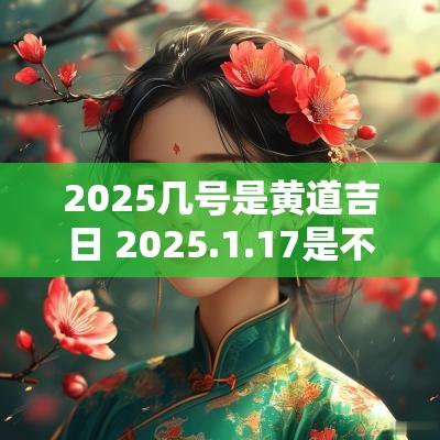 2025几号是黄道吉日 2025.1.17是不是黄道吉日