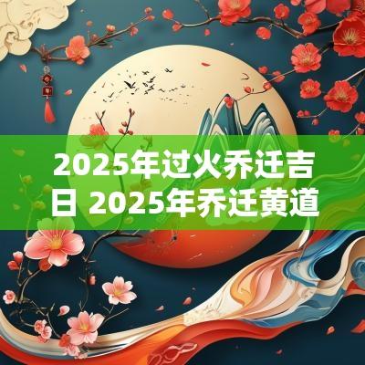 2025年过火乔迁吉日 2025年乔迁黄道吉日