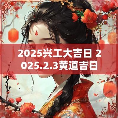 2025兴工大吉日 2025.2.3黄道吉日