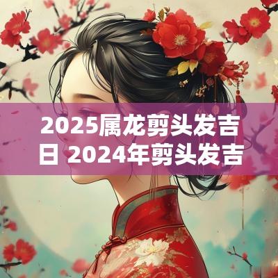 2025属龙剪头发吉日 2025年剪头发吉日一览表