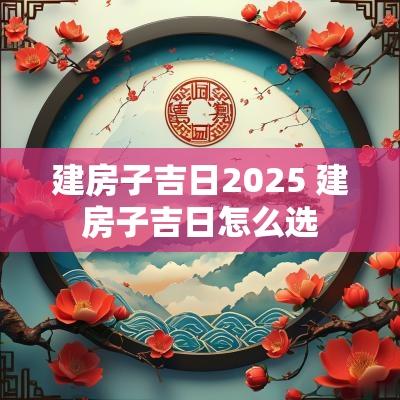 建房子吉日2025 建房子吉日怎么选