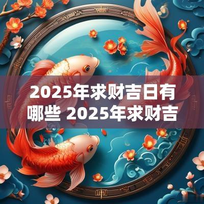 2025年求财吉日有哪些 2025年求财吉日有哪些属相