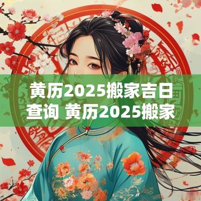 黄历2025搬家吉日查询 黄历2025搬家吉日查询大全